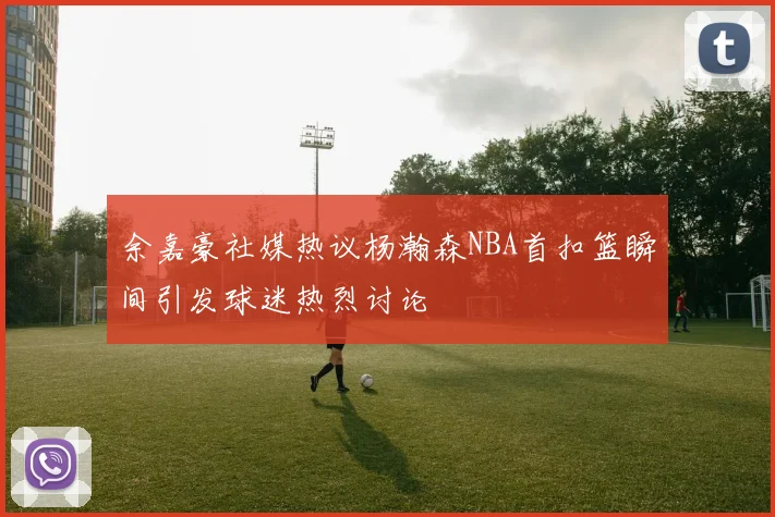 余嘉豪社媒热议杨瀚森NBA首扣篮瞬间引发球迷热烈讨论