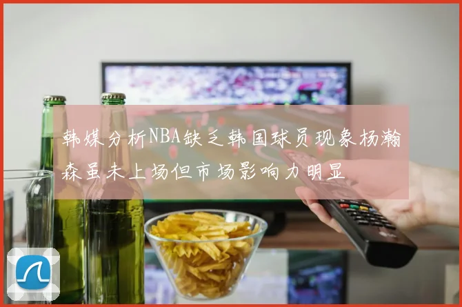 韩媒分析NBA缺乏韩国球员现象杨瀚森虽未上场但市场影响力明显