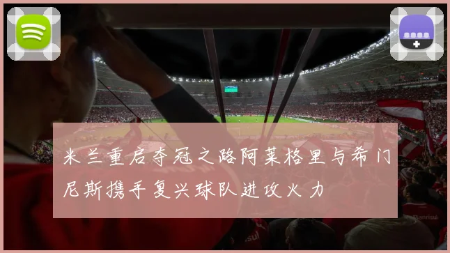 米兰重启夺冠之路阿莱格里与希门尼斯携手复兴球队进攻火力