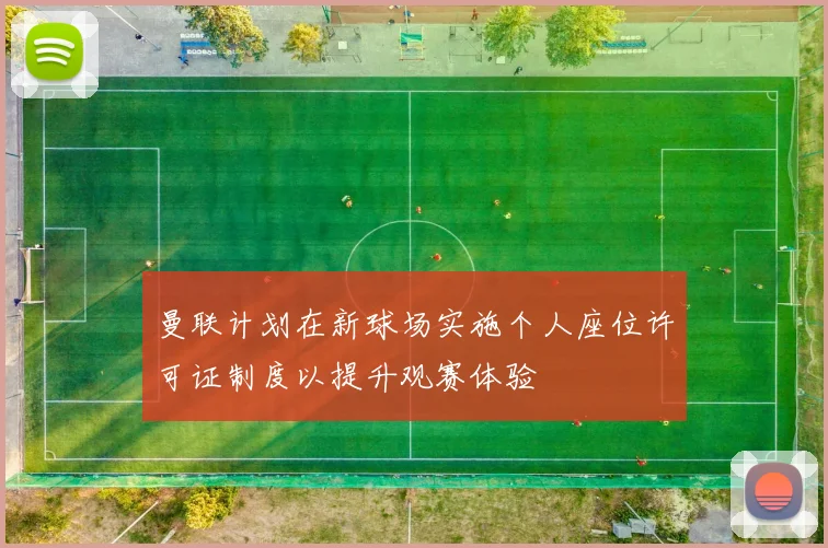 曼联计划在新球场实施个人座位许可证制度以提升观赛体验