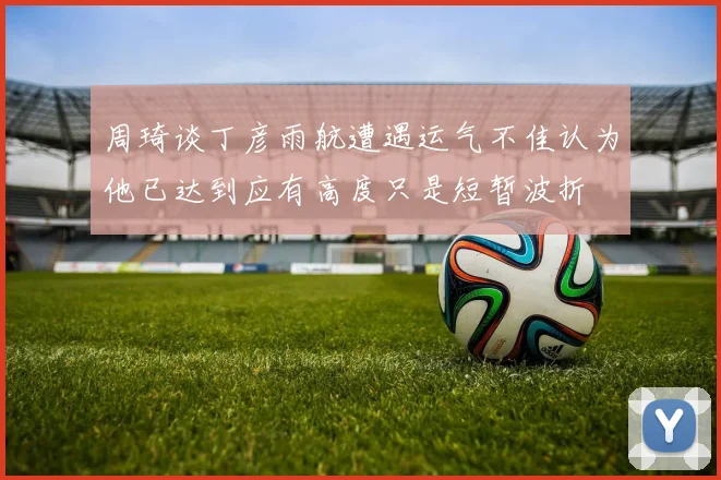 周琦谈丁彦雨航遭遇运气不佳认为他已达到应有高度只是短暂波折
