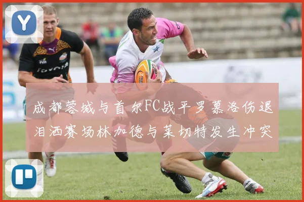 成都蓉城与首尔FC战平罗慕洛伤退泪洒赛场林加德与莱切特发生冲突