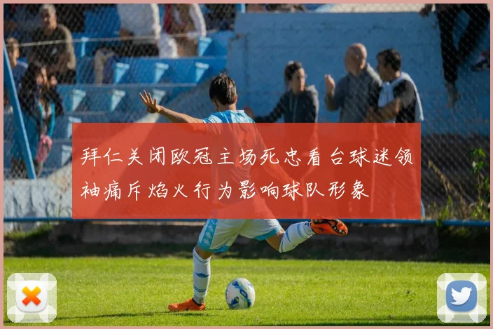 拜仁关闭欧冠主场死忠看台球迷领袖痛斥焰火行为影响球队形象