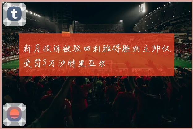 新月投诉被驳回利雅得胜利主帅仅受罚5万沙特里亚尔