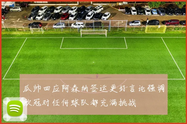 瓜帅回应阿森纳签运更好言论强调欧冠对任何球队都充满挑战