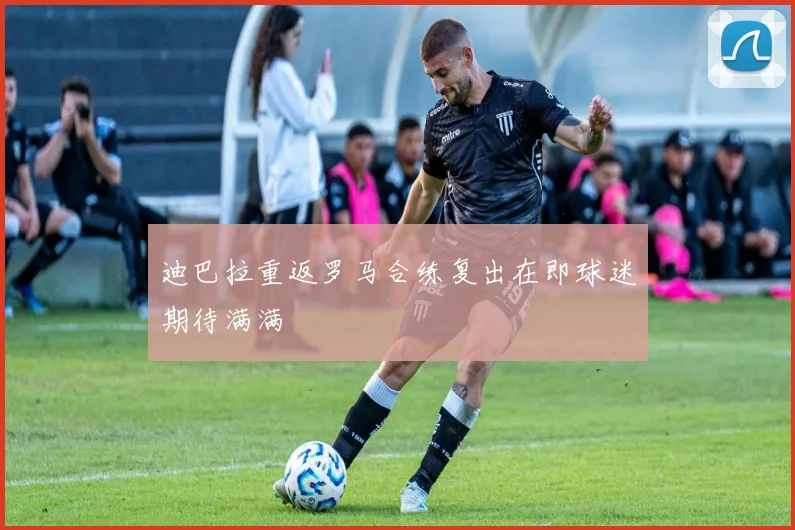 迪巴拉重返罗马合练复出在即球迷期待满满