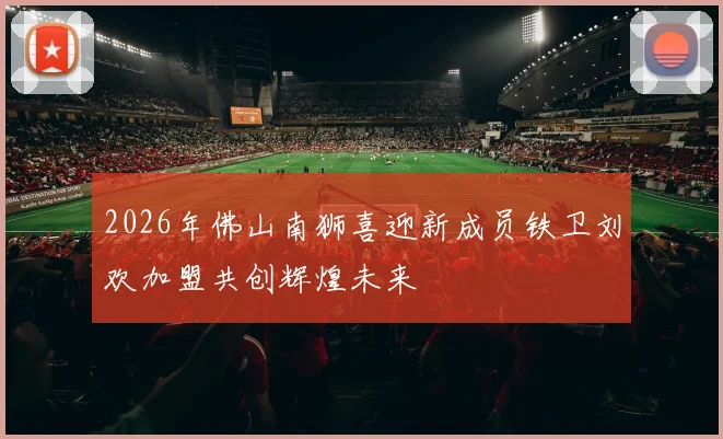 2026年佛山南狮喜迎新成员铁卫刘欢加盟共创辉煌未来
