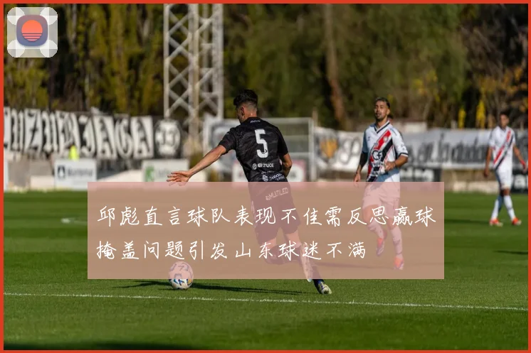 邱彪直言球队表现不佳需反思赢球掩盖问题引发山东球迷不满