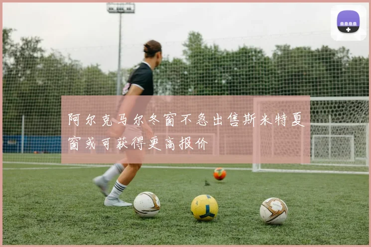 阿尔克马尔冬窗不急出售斯米特夏窗或可获得更高报价