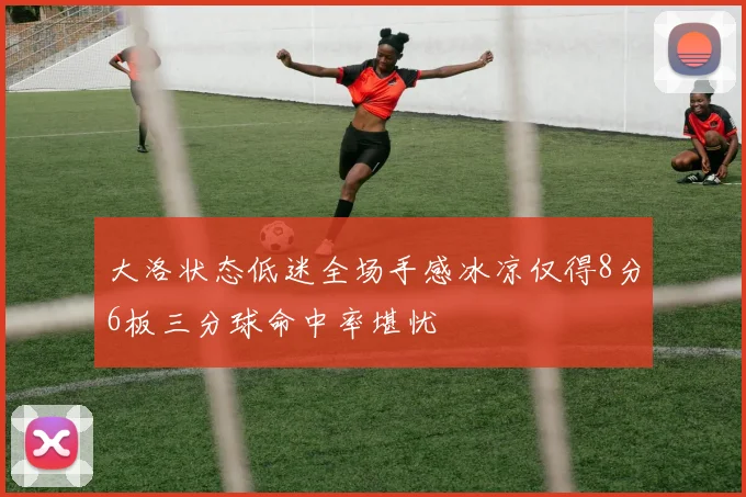 大洛状态低迷全场手感冰凉仅得8分6板三分球命中率堪忧