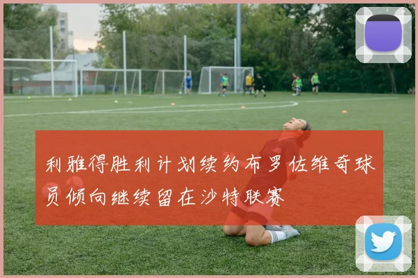 利雅得胜利计划续约布罗佐维奇球员倾向继续留在沙特联赛