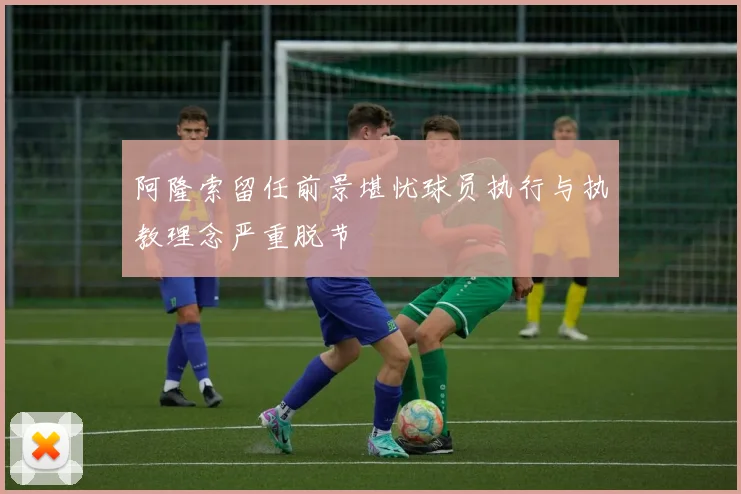 阿隆索留任前景堪忧球员执行与执教理念严重脱节