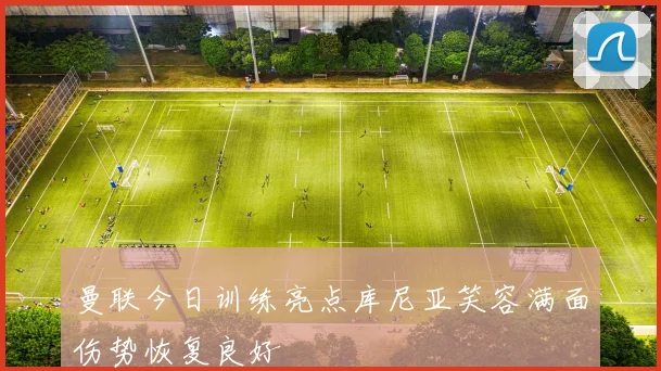 曼联今日训练亮点库尼亚笑容满面伤势恢复良好