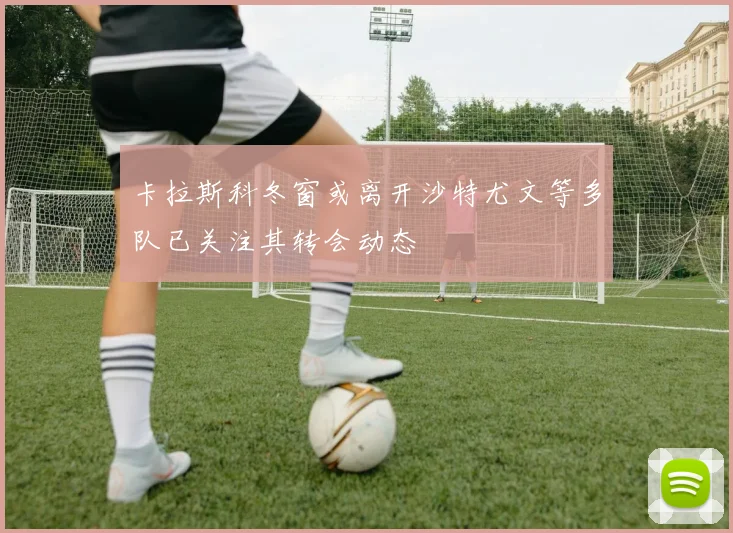 卡拉斯科冬窗或离开沙特尤文等多队已关注其转会动态