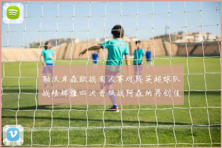 勒沃库森欧战淘汰赛对阵英超球队战绩辉煌四次晋级战阿森纳再创佳绩