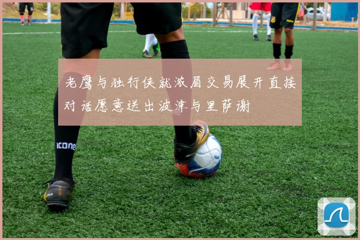 老鹰与独行侠就浓眉交易展开直接对话愿意送出波津与里萨谢