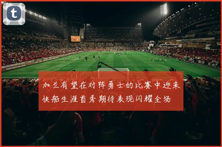 加兰有望在对阵勇士的比赛中迎来快船生涯首秀期待表现闪耀全场