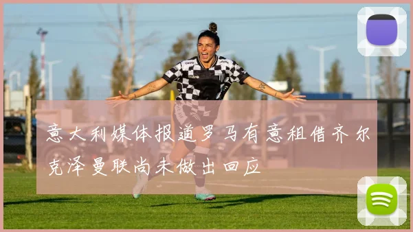 意大利媒体报道罗马有意租借齐尔克泽曼联尚未做出回应