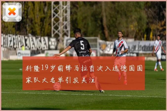 科隆19岁前锋马拉首次入选德国国家队大名单引发关注