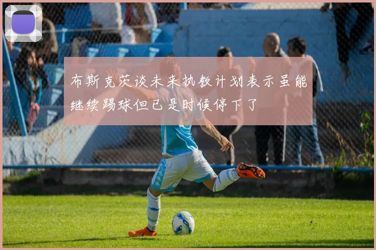 布斯克茨谈未来执教计划表示虽能继续踢球但已是时候停下了