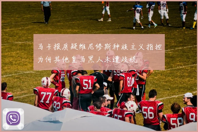 马卡报质疑维尼修斯种族主义指控为何其他皇马黑人未遭歧视