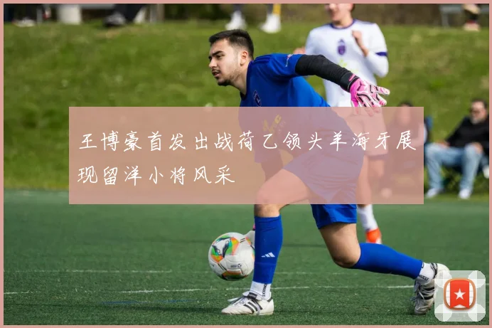 王博豪首发出战荷乙领头羊海牙展现留洋小将风采