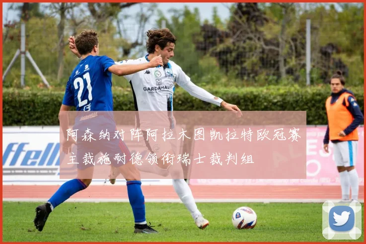 阿森纳对阵阿拉木图凯拉特欧冠赛主裁施耐德领衔瑞士裁判组