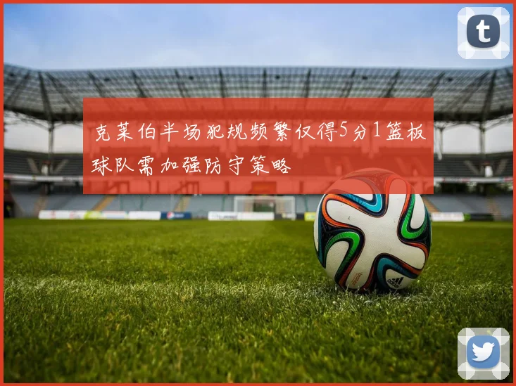 克莱伯半场犯规频繁仅得5分1篮板球队需加强防守策略