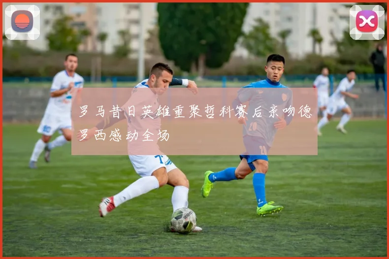 罗马昔日英雄重聚哲科赛后亲吻德罗西感动全场