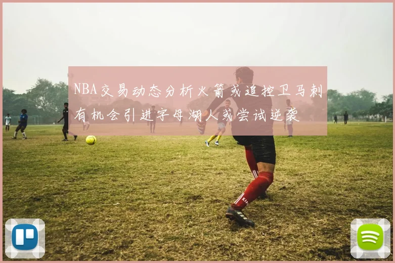 NBA交易动态分析火箭或追控卫马刺有机会引进字母湖人或尝试逆袭