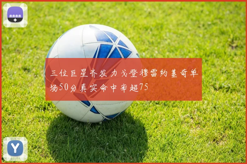 三位巨星齐发力戈登穆雷约基奇单场50分真实命中率超75