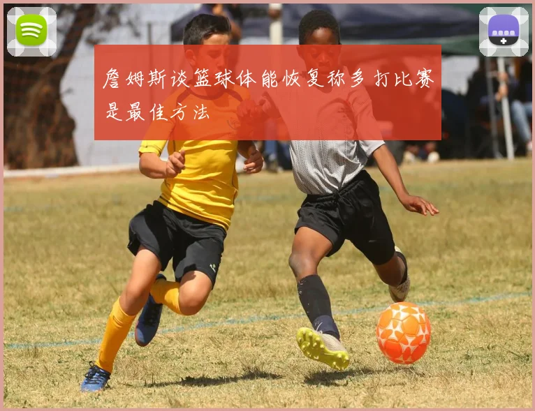 詹姆斯谈篮球体能恢复称多打比赛是最佳方法