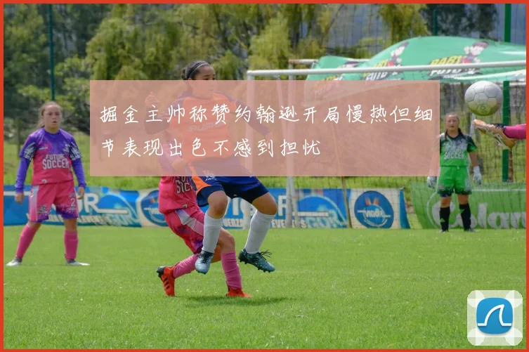 掘金主帅称赞约翰逊开局慢热但细节表现出色不感到担忧