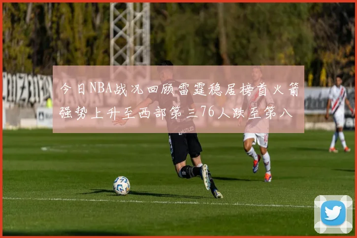 今日NBA战况回顾雷霆稳居榜首火箭强势上升至西部第三76人跌至第八位