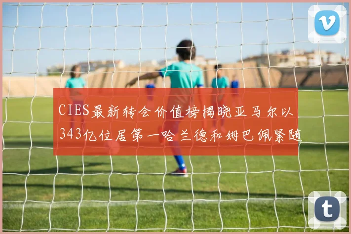 CIES最新转会价值榜揭晓亚马尔以343亿位居第一哈兰德和姆巴佩紧随其后