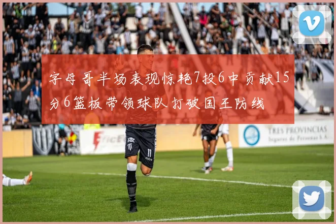 字母哥半场表现惊艳7投6中贡献15分6篮板带领球队打破国王防线