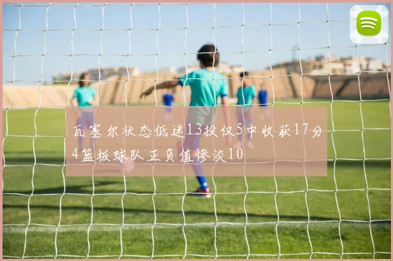 瓦塞尔状态低迷13投仅5中收获17分4篮板球队正负值惨淡10