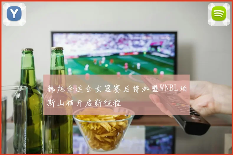 韩旭全运会女篮赛后将加盟WNBL珀斯山猫开启新征程
