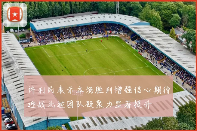 许利民表示本场胜利增强信心期待迎战北控团队凝聚力显著提升