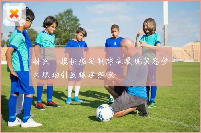 孙兴慜携快船定制球衣展现笑容梦幻联动引发球迷热议
