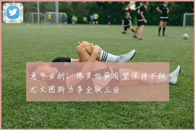 意甲分析：佛罗伦萨有望保持不败尤文图斯力争全取三分