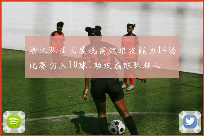 浙江队亚戈展现高效进攻能力14场比赛打入10球1助攻成球队核心