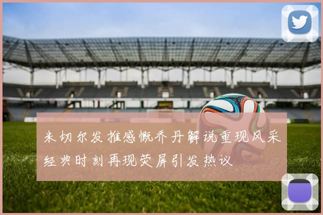 米切尔发推感慨乔丹解说重现风采经典时刻再现荧屏引发热议