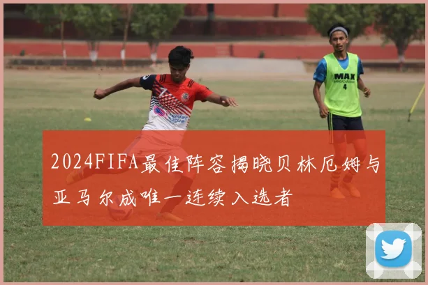 2024FIFA最佳阵容揭晓贝林厄姆与亚马尔成唯一连续入选者