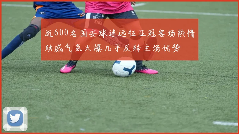 近600名国安球迷远征亚冠客场热情助威气氛火爆几乎反转主场优势