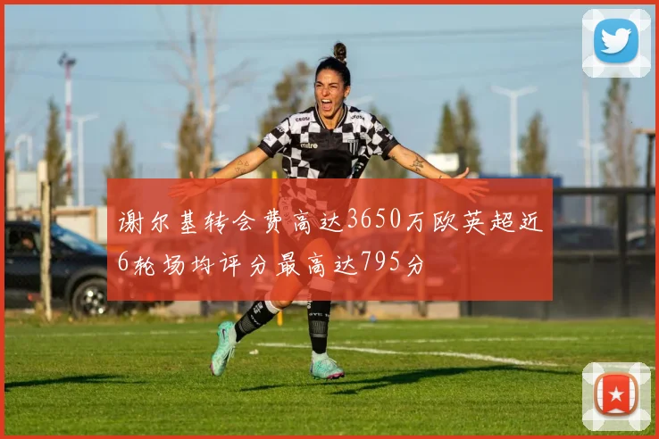 谢尔基转会费高达3650万欧英超近6轮场均评分最高达795分